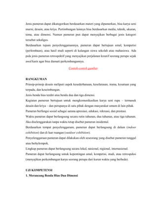 Jenis pameran dapat dikategorikan berdasarkan materi yang dipamerkan, bisa karya seni murni, desain, atau kriya. Pertimbangan lainnya bisa berdasarkan media, teknik, ukuran, tema, atau dimensi. Namun pameran pun dapat menyajikan berbagai jenis kategori tersebut sekaligus. 
Berdasarkan tujuan penyelenggaraannya, pameran dapat bertujuan amal, kompetisi (perlombaan), atau hasil studi seperti di kalangan siswa sekolah atau mahasiswa. Ada pula jenis pameran retrospektif yang menyajikan perjalanan kreatif seorang perupa sejak awal karir agar bisa diamati perkembangannya. 
Contoh-contoh gambar 
RANGKUMAN 
Prinsip-prinsip desain meliputi aspek kesederhanaan, keselarasan, irama, kesatuan yang terpadu, dan keseimbangan. 
Jenis benda hias terdiri atas benda dua dan tiga dimensi. 
Kegiatan pameran bertujuan untuk mengkomunikasikan karya seni rupa – termasuk desain dan kriya – dan perupanya di satu pihak dengan masyarakat umum di lain pihak. 
Pameran berfungsi sosial sebagai sarana apresiasi, edukasi, rekreasi, dan prestasi. 
Waktu pameran dapat berlangsung secara rutin tahunan, dua tahunan, atau tiga tahunan. Jika diselenggarakan tanpa waktu tetap disebut pameran insidental. 
Berdasarkan tempat penyelenggaraan, pameran dapat berlangsung di dalam (indoor exhibition) dan di luar ruangan (outdoor exhibition). 
Penyelenggaraan pameran dapat dilakukan oleh seseorang yang disebut pameran tunggal atau berkelompok. 
Lingkup pameran dapat berlangsung secara lokal, nasional, regional, internasional. 
Pameran dapat berlangsung untuk kepentingan amal, kompetisi, studi, atau retrospeksi (menyajikan perkembangan karya seorang perupa dari kurun waktu yang berbeda). 
UJI KOMPETENSI 
1. Merancang Benda Hias Dua Dimensi  