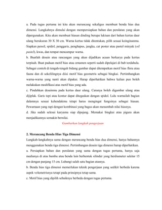 a. Pada tugas pertama ini kita akan merancang sekaligus membuat benda hias dua dimensi. Langkahnya dimulai dengan mempersiapkan bahan dan peralatan yang akan dipergunakan. Kita akan membuat hiasan dinding berupa lukisan dari bahan kertas daur ulang berukuran 30 X 30 cm. Warna kertas tidak ditentukan, pilih sesuai keinginanmu. Siapkan pensil, spidol, penggaris, penghapus, jangka, cat poster atau pastel minyak (oil pastel), kwas, dan tempat mencampur warna. 
b. Buatlah desain atau rancangan yang akan dijadikan acuan berkarya pada kertas terpisah. Buat paduan motif hias atau ornamen seperti sudah dipelajari di bab terdahulu. Sebagai contoh di tengah-tengah bidang gambar dapat ditempatkan motif hias flora atau fauna dan di sekelilingnya diisi motif hias geometris sebagai bingkai. Pertimbangkan warna-warna yang nanti akan dipakai. Harap diperhatikan bahwa kalian pun boleh melakukan modifikasi atas motif hias yang ada. 
c. Pindahkan desainmu pada kertas daur ulang. Caranya boleh digambar ulang atau dijiplak. Garis tepi atau kontur dapat ditegaskan dengan spidol. Lalu warnailah bagian dalamnya sesuai kehendakmu tetapi harus mengingat fungsinya sebagai hiasan. Pewarnaan yang rapi dengan kombinasi yang bagus akan menambah nilai hiasnya. 
d. Jika sudah selesai karyamu siap dipajang. Memakai bingkai atau pigura akan menjadikannya semakin bernilai. 
Gambarkan langkah pengerjaan 
2. Merancang Benda Hias Tiga Dimensi 
Langkah-langkahnya sama dengan merancang benda hias dua dimensi, hanya bahannya menggunakan benda tiga dimensi. Pertimbangan desain tiga dimensi harap diperhatikan. 
a. Persiapkan bahan dan peralatan yang sama dengan tugas pertama, hanya saja medianya di atas bambu atau benda lain berbentuk silinder yang berdiameter sekitar 15 cm dengan panjang 15 cm. Lubangi salah satu bagian atasnya. 
b. Benda hias tiga dimensi memerlukan teknik pengerjaan yang sedikit berbeda karena aspek volumetrisnya tetapi pada prinsipnya tetap sama. 
c. Motif hias yang dipilih sebaiknya berbeda dengan tugas pertama.  