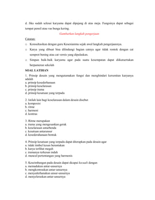d. Jika sudah selesai karyamu dapat dipajang di atas meja. Fungsinya dapat sebagai tempat pensil atau vas bunga kering. 
Gambarkan langkah pengerjaan 
Catatan: 
o Konsultasikan dengan guru Kesenianmu sejak awal langkah pengerjaannya. 
o Karya yang dibuat bisa dilindungi bagian catnya agar tidak rontok dengan cat semprot bening atau cat vernis yang dipulaskan. 
o Simpan baik-baik karyamu agar pada suatu kesempatan dapat diikutsertakan berpameran sekolah 
SOAL LATIHAN 
1. Prinsip desain yang mengutamakan fungsi dan menghindari kerumitan karyanya adalah 
a. prinsip kesederhanaan 
b. prinsip keselarasan 
c. prinsip irama 
d. prinsip kesatuan yang terpadu 
2. Istilah lain bagi keselarasan dalam desain disebut 
a. komposisi 
b. ritme 
c. harmoni 
d. kontras 
3. Ritme merupakan 
a. irama yang mengesankan gerak 
b. keselarasan antarbenda 
c. kesatuan antarunsur 
d. kesederahanaan bentuk 
4. Prinsip kesatuan yang terpadu dapat diterapkan pada desain agar 
a. tidak timbul kesan berantakan 
b. karya terlihat megah 
c. iramanya terkesan indah 
d. muncul pertentangan yang harmonis 
5. Keseimbangan pada desain dapat dicapai kecuali dengan 
a. memadukan antar-unsurnya 
b. mengkontraskan antar-unsurnya 
c. menyederhanakan unsur-unsurnya 
d. menyeleraskan antar-unsurnya  