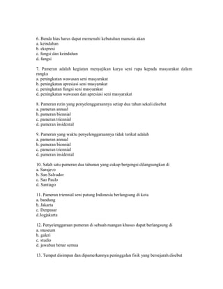 6. Benda hias harus dapat memenuhi kebutuhan manusia akan 
a. keindahan 
b. ekspresi 
c. fungsi dan keindahan 
d. fungsi 
7. Pameran adalah kegiatan menyajikan karya seni rupa kepada masyarakat dalam rangka 
a. peningkatan wawasan seni masyarakat 
b. peningkatan apresiasi seni masyarakat 
c. peningkatan fungsi seni masyarakat 
d. peningkatan wawasan dan apresiasi seni masyarakat 
8. Pameran rutin yang penyelenggaraannya setiap dua tahun sekali disebut 
a. pameran annual 
b. pameran biennial 
c. pameran triennial 
d. pameran insidental 
9. Pameran yang waktu penyelenggaraannya tidak terikat adalah 
a. pameran annual 
b. pameran biennial 
c. pameran triennial 
d. pameran insidental 
10. Salah satu pameran dua tahunan yang cukup bergengsi dilangsungkan di 
a. Sarajevo 
b. San Salvador 
c. Sao Paulo 
d. Santiago 
11. Pameran triennial seni patung Indonesia berlangsung di kota 
a. bandung 
b. Jakarta 
c. Denpasar 
d.Jogjakarta 
12. Penyelenggaraan pameran di sebuah ruangan khusus dapat berlangsung di 
a. museum 
b. galeri 
c. studio 
d. jawaban benar semua 
13. Tempat disimpan dan dipamerkannya peninggalan fisik yang bersejarah disebut  