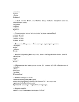 a. museum 
b. galeri 
c. studio 
d. akademi 
14. Sebuah pameran desain poster bertema bahaya narkotika merupakan salah satu fungsi pameran dalam 
a. apresiasi 
b. edukasi 
c. rekreasi 
d. prestasi 
15. Sebuah pameran tunggal seorang perupa bertujuan utama sebagai 
a. sarana apresiasi 
b. sarana edukasi 
c. sarana rekreasi 
d. sarana prestasi 
16. Pameran hasil karya siswa sekolah menengah tergolong jenis pameran 
a. kompetisi 
b. amal 
c. tahunan 
d. studi 
17. Pameran yang menyajikan karya-karya peserta sebuah perlombaan disebut pameran 
a. kompetisi 
b. amal 
c. tahunan 
d. studi 
18. Jika para peserta sebuah pameran berasal dari kawasan ASEAN, maka pamerannya berlingkup 
a. lokal 
b. nasional 
c. regional 
d. internasional 
19. Pameran retrospektif adalah 
a. pameran penyajian karya kelompok 
b. pameran tunggal untuk menilai perkembangan karir seorang perupa 
c. pameran berlingkup internasional 
d. pameran di luar ruangan yang melibatkan lingkungan 
20. Impresario adalah 
a. panitia penyelenggara pameran yang profesional  