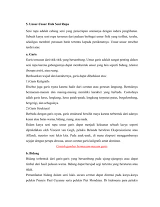 5. Unsur-Unsur Fisik Seni Rupa 
Seni rupa adalah cabang seni yang pencerapan utamanya dengan indera penglihatan. Sebuah karya seni rupa tersusun dari paduan berbagai unsur fisik yang terlihat, teraba, sekaligus memberi perasaan batin tertentu kepada penikmatnya. Unsur-unsur tersebut terdiri atas: 
a. Garis 
Garis tersusun dari titik-titik yang bersambung. Unsur garis adalah sangat penting dalam seni rupa karena gabungannya dapat membentuk unsur yang lain seperti bidang, tekstur (berupa arsir), atau ruang. 
Berdasarkan wujud dan karakternya, garis dapat dibedakan atas: 
1) Garis Kaligrafis 
Disebut juga garis nyata karena hadir dari coretan atau goresan langsung. Bentuknya bermacam-macam dan masing-masing memiliki karakter yang berbeda. Contohnya adlah garis lurus, lengkung, lurus patah-patah, lengkung terputus-putus, bergelombang, bergerigi, dan sebagainya. 
2) Garis Struktural 
Berbeda dengan garis nyata, garis struktural bersifat maya karena terbentuk dari adanya kesan atau batas warna, bidang, ruang, atau nada. 
Dalam karya seni rupa unsur garis dapat menjadi kekuatan sebuah karya seperti dipraktikkan oleh Vincent van Gogh, pelukis Belanda beraliran Ekspresionisme atau Affandi, maestro seni lukis kita. Pada anak-anak, di mana ekspresi menggambarnya sejajar dengan perupa dewasa, unsur coretan garis kaligrafis amat dominan. 
Contoh gambar bermacam-macam garis 
b. Bidang 
Bidang terbentuk dari garis-garis yang bersambung pada ujung-ujungnya atau dapat timbul dari hasil pulasan warna. Bidang dapat berujud segi tertentu yang beraturan atau tidak. 
Pemanfaatan bidang dalam seni lukis secara cermat dapat ditemui pada karya-karya pelukis Prancis Paul Cezanne serta pelukis Piet Mondrian. Di Indonesia para pelukis  