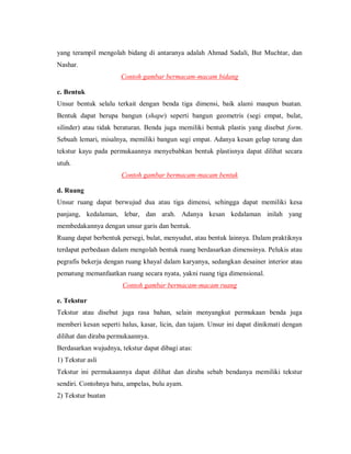 yang terampil mengolah bidang di antaranya adalah Ahmad Sadali, But Muchtar, dan Nashar. 
Contoh gambar bermacam-macam bidang 
c. Bentuk 
Unsur bentuk selalu terkait dengan benda tiga dimensi, baik alami maupun buatan. Bentuk dapat berupa bangun (shape) seperti bangun geometris (segi empat, bulat, silinder) atau tidak beraturan. Benda juga memiliki bentuk plastis yang disebut form. Sebuah lemari, misalnya, memiliki bangun segi empat. Adanya kesan gelap terang dan tekstur kayu pada permukaannya menyebabkan bentuk plastisnya dapat dilihat secara utuh. 
Contoh gambar bermacam-macam bentuk 
d. Ruang 
Unsur ruang dapat berwujud dua atau tiga dimensi, sehingga dapat memiliki kesa panjang, kedalaman, lebar, dan arah. Adanya kesan kedalaman inilah yang membedakannya dengan unsur garis dan bentuk. 
Ruang dapat berbentuk persegi, bulat, menyudut, atau bentuk lainnya. Dalam praktiknya terdapat perbedaan dalam mengolah bentuk ruang berdasarkan dimensinya. Pelukis atau pegrafis bekerja dengan ruang khayal dalam karyanya, sedangkan desainer interior atau pematung memanfaatkan ruang secara nyata, yakni ruang tiga dimensional. 
Contoh gambar bermacam-macam ruang 
e. Tekstur 
Tekstur atau disebut juga rasa bahan, selain menyangkut permukaan benda juga memberi kesan seperti halus, kasar, licin, dan tajam. Unsur ini dapat dinikmati dengan dilihat dan diraba permukaannya. 
Berdasarkan wujudnya, tekstur dapat dibagi atas: 
1) Tekstur asli 
Tekstur ini permukaannya dapat dilihat dan diraba sebab bendanya memiliki tekstur sendiri. Contohnya batu, ampelas, bulu ayam. 
2) Tekstur buatan  