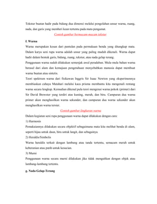 Tekstur buatan hadir pada bidang dua dimensi melalui pengolahan unsur warna, ruang, nada, dan garis yang memberi kean tertentu pada mata pengamat. 
Contoh gambar bermacam-macam tekstur 
f. Warna 
Warna merupakan kesan dari pantulan pada permukaan benda yang ditangkap mata. Dalam karya seni rupa warna adalah unsur yang paling mudah dikenali. Warna dapat hadir dalam bentuk garis, bidang, ruang, tekstur, atau nada gelap terang. 
Penggunaan warna sudah dilakukan semenjak awal peradaban. Mula-mula bahan warna berasal dari alam dan kemajuan pengetahuan menyebabkan manusia dapat membuat warna buatan atau sintetis. 
Teori spektrum warna dari fisikawan Inggris Sir Isaac Newton yang eksperimennya membiaskan cahaya Matahari melalui kaca prisma membantu kita mengenali rentang warna secara lengkap. Kemudian dikenal pula teori mengenai warna pokok (primer) dari Sir David Brewster yang terdiri atas kuning, merah, dan biru. Campuran dua warna primer akan menghasilkan warna sekunder, dan campuran dua warna sekunder akan menghasilkan warna tersier. 
Contoh gambar lingkaran warna 
Dalam kegiatan seni rupa penggunaan warna dapat dilakukan dengan cara: 
1) Harmonis 
Pemakaiannya dilakukan secara objektif sebagaimana mata kita melihat benda di alam, seperti hijau untuk daun, biru untuk langit, dan sebagainya. 
2) Heraldis/Simbolis 
Warna heraldis terkait dengan lambang atau tanda tertentu, semacam merah untuk keberanian atau putih untuk kesucian. 
3) Murni 
Penggunaan warna secara murni dilakukan jika tidak mengaitkan dengan objek atau lambang-lambang tertentu. 
g. Nada Gelap-Terang  