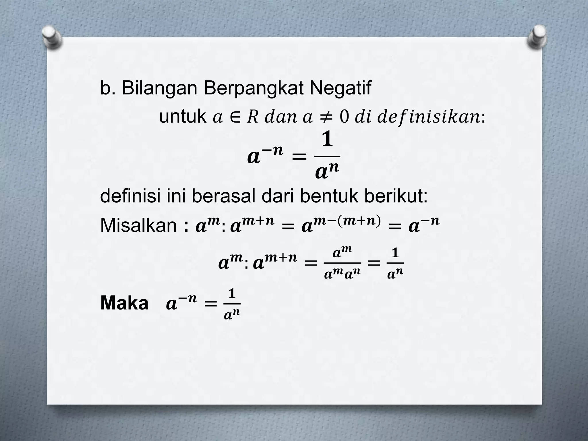 b. Bilangan Berpangkat Negatif
untuk 𝑎 ∈ 𝑅 𝑑𝑎𝑛 𝑎 ≠ 0 𝑑𝑖 𝑑𝑒𝑓𝑖𝑛𝑖𝑠𝑖𝑘𝑎𝑛:
𝒂−𝒏 =
𝟏
𝒂 𝒏
definisi ini berasal dari bentuk berikut:
Misalkan : 𝒂 𝒎: 𝒂 𝒎+𝒏 = 𝒂 𝒎−(𝒎+𝒏) = 𝒂−𝒏
𝒂 𝒎: 𝒂 𝒎+𝒏 =
𝒂 𝒎
𝒂 𝒎 𝒂 𝒏 =
𝟏
𝒂 𝒏
Maka 𝒂−𝒏 =
𝟏
𝒂 𝒏
 