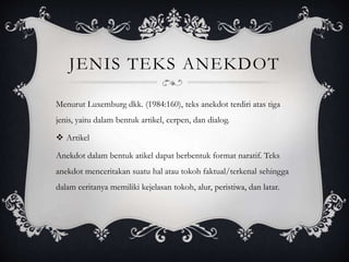 JENIS TEKS ANEKDOT
Menurut Luxemburg dkk. (1984:160), teks anekdot terdiri atas tiga
jenis, yaitu dalam bentuk artikel, cerpen, dan dialog.
 Artikel
Anekdot dalam bentuk atikel dapat berbentuk format naratif. Teks
anekdot menceritakan suatu hal atau tokoh faktual/terkenal sehingga
dalam ceritanya memiliki kejelasan tokoh, alur, peristiwa, dan latar.
 