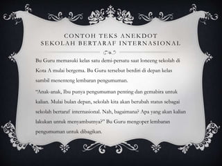 CONTOH TE K S ANE K DOT
SE KOL AH BE RTARAF INTE RNASIONAL
Bu Guru memasuki kelas satu demi-persatu saat lonceng sekolah di
Kota A mulai bergema. Bu Guru tersebut berdiri di depan kelas
sambil menenteng lembaran pengumuman.
“Anak-anak, Ibu punya pengumuman penting dan gemabira untuk
kalian. Mulai bulan depan, sekolah kita akan berubah status sebagai
sekolah bertaraf internasional. Nah, bagaimana? Apa yang akan kalian
lakukan untuk menyambutnya?” Bu Guru mengoper lembaran
pengumuman untuk dibagikan.
 