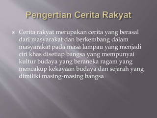  Cerita rakyat merupakan cerita yang berasal
dari masyarakat dan berkembang dalam
masyarakat pada masa lampau yang menjadi
ciri khas disetiap bangsa yang mempunyai
kultur budaya yang beraneka ragam yang
mencakup kekayaan budaya dan sejarah yang
dimiliki masing-masing bangsa
 