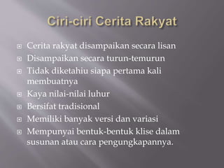  Cerita rakyat disampaikan secara lisan
 Disampaikan secara turun-temurun
 Tidak diketahiu siapa pertama kali
membuatnya
 Kaya nilai-nilai luhur
 Bersifat tradisional
 Memiliki banyak versi dan variasi
 Mempunyai bentuk-bentuk klise dalam
susunan atau cara pengungkapannya.
 