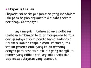  Eksposisi Analisis
Eksposisi ini berisi pengamatan yang mendalam
lalu pada bagian argumentasi dibahas secara
bertahap. Contohnya:
Saya meyakini bahwa adanya pelbagai
lembaga bimbingan belajar merupakan bentuk
dari gagalnya sistem pendidikan di Indonesia.
Hal ini bukanlah tanpa alasan. Pertama, tak
sedikit peserta didik yang kalah bersaing
dengan para peserta didik lain yang mengikuti
bimbel yang dilihat dari segi nilai pada tiap-
tiap mata pelajaran yang diampuh.
 