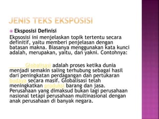  Eksposisi Definisi
Ekpsosisi ini menjelaskan topik tertentu secara
definitif, yaitu memberi penjelasan dengan
batasan makna. Biasanya menggunakan kata kunci
adalah, merupakan, yaitu, dan yakni. Contohnya:
Globalisasi adalah proses ketika dunia
menjadi semakin saling terhubung sebagai hasil
dari peningkatan perdagangan dan pertukaran
budaya secara masif. Globalisasi telah
meningkatkan produksi barang dan jasa.
Perusahaan yang dimaksud bukan lagi perusahaan
nasional tetapi perusahaan multinasional dengan
anak perusahaan di banyak negara.
 