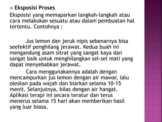  Eksposisi Proses
Eksposisi yang memaparkan langkah-langkah atau
cara melakukan sesuatu atau dalam pembuatan hal
tertentu. Contohnya :
Jus lemon dan jeruk nipis sebenarnya bisa
seefektif penghilang jerawat. Kedua buah ini
mengandung asam sitrat yang sangat kaya dan
sangat baik untuk menghilangkan sel-sel mati yang
dapat menyebabkan jerawat.
Cara menggunakannya adalah dengan
mencampurkan jus lemon dengan air mawar, lalu
oleskan pada wajah dan biarkan selama 10-15
menit. Selanjutnya, bilas dengan air hangat.
Aplikasi terapi ini secara teratur dan terus
menerus selama 15 hari akan memberikan hasil
yang luar biasa.
 