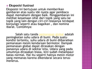  Eksposisi Ilustrasi
Eksposisi ini bertujuan untuk memberikan
gambaran atas suatu ide nyata agar pembaca
dapat memahami dengan baik. Penggambaran ini
melihat kesamaan sifat dari topik yang satu ke
topik yang lain dengan ciri-ciri biasanya terdapat
konjungsi seperti atau bagaikan , dan nomina
ibarat. Contohnya:
Salah satu tanda pemanasan global adalah
peningkatan suhu udara di bumi. Pada suatu
kondisi tertentu, suhu udara di bumi diibaratkan
pemanasan mesin kendaraan bermotor. Dampak
pemanasan global dapat dirasakan dengan
panasnya udara di sekitar kita. Udara yang pada
umumnya dirasakan biasa, kini sudah melampaui
batas normal. Hal itu seperti halnya mesin motor
yang memanas karena dikendarai secara terus-
menerus.
 
