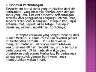  Eksposisi Pertentangan
Eksposisi ini berisi topik yang dijelaskan dari sisi
kontradiksi, yang biasanya berhubungan dengan
topik yang lain. Ciri-ciri eksposisi pertentangan
terletak dari penggunaan konjungsi intrakalimat,
seperti tetapi dan sedangkan, ataupun konjungsi
antarkalimat, seperti akan tetapi, meskipun
demikian, namun, sebaliknya. Contohnya:
Terdapat keunikan yang sangat menarik dari
planet Merkurius. Lama rotasi dan revolusi planet
ini berbanding terbalik. Untuk berevolusi
mengitari matahari, Merkurius membutuhkan
waktu selama 88 hari. Sebaliknya, untuk berputar
pada porosnya, 59 hari adalah waktu yang
dibutuhkan oleh planet Merkurius. Perbedaannya
sangat mencolok dengan bumi yang hanya
membutuhkan waktu 1 hari.
 