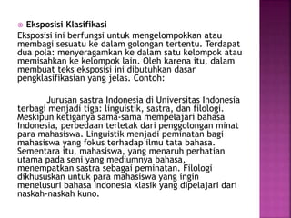  Eksposisi Klasifikasi
Eksposisi ini berfungsi untuk mengelompokkan atau
membagi sesuatu ke dalam golongan tertentu. Terdapat
dua pola: menyeragamkan ke dalam satu kelompok atau
memisahkan ke kelompok lain. Oleh karena itu, dalam
membuat teks eksposisi ini dibutuhkan dasar
pengklasifikasian yang jelas. Contoh:
Jurusan sastra Indonesia di Universitas Indonesia
terbagi menjadi tiga: linguistik, sastra, dan filologi.
Meskipun ketiganya sama-sama mempelajari bahasa
Indonesia, perbedaan terletak dari penggolongan minat
para mahasiswa. Linguistik menjadi peminatan bagi
mahasiswa yang fokus terhadap ilmu tata bahasa.
Sementara itu, mahasiswa, yang menaruh perhatian
utama pada seni yang mediumnya bahasa,
menempatkan sastra sebagai peminatan. Filologi
dikhususkan untuk para mahasiswa yang ingin
menelusuri bahasa Indonesia klasik yang dipelajari dari
naskah-naskah kuno.
 