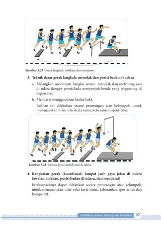 Pendidikan Jasmani, Olahraga dan Kesehatan 97
Gambar 3.23 Gerak langkah, tolakan, dan mendarat
3. Teknik dasar gerak langkah, menolak dan posisi badan di udara
a. Melangkah melompati bangku senam, menolak dan melenting saat
di udara dengan perut/dada menyentuh benda yang tergantung di
depan atas.
b. Mendarat menggunakan kedua kaki.
Latihan ini dilakukan secara perorangan atau kelompok, untuk
menanamkan nilai-nilai kerja sama, keberanian, sportivitas.
Gambar 3.24 Latihan posisi tubuh saat di udara
4. Rangkaian gerak (koordinasi) lompat jauh gaya jalan di udara
(awalan, tolakan, posisi badan di udara, dan mendarat)
Pelaksanaannya dapat dilakukan secara perorangan atau kelompok,
untuk menanamkan nilai-nilai kerja sama, keberanian, sportivitas dan
kompetitif.
 