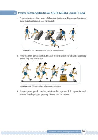 Pendidikan Jasmani, Olahraga dan Kesehatan 101
B. Variasi Keterampilan Gerak Atletik Melalui Lompat Tinggi
1. Pembelajaran gerak awalan, tolakan dan bertumpu di atas bangku senam
menggunakan tangan, lalu mendarat.
Gambar 3.29 Teknik awalan, tolakan dan mendarat
2. Pembelajaran gerak awalan, tolakan melalui atas box/tali yang dipasang
melintang, lalu mendarat.
Gambar 3.30 Teknik awalan, tolakan dan mendarat
3. Pembelajaran gerak awalan, tolakan dan ayunan kaki ayun ke arah
sasaran benda yang tergantung di atas, lalu mendarat.
 