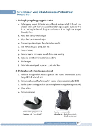 Pendidikan Jasmani, Olahraga dan Kesehatan 111
B. Perlengkapan yang Dibutuhkan pada Pertandingan
Pencak Silat
1. Perlengkapan gelanggang pencak silat
a. Gelanggang dapat di lantai dan dilapisi matras tebal 5 (lima) cm,
ukuran 10 m x 10 m warna dasar hijau terang dan garis putih setebal
5 cm, bidang berbentuk lingkaran diameter 8 m, lingkaran tengah
diameter 3m.
b. Meja dan kursi pertandingan
c. Meja dan kursi wasit dan juri
d. Formulir pertandingan dan alat tulis menulis
e. Jam pertandingan, gong, dan bel
f. Lampu babak
g. Lampu isyarat berwarna merah, biru, dan kuning
h. Bendera kecil berwarna merah dan biru
i. Timbangan
j. Lain-lain sesuai perlengkapan yg dibutuhkan
2. Perlengkapan bertanding pencak silat
a. Pakaian: mengunakan pakaian pencak silat warna hitam sabuk putih,
badge IPSI di sebelah kiri
b. Pelindung badan (bodyprotector) warna hitam sesuai standar IPSI
c. Pesilat putera menggunakan pelindung kemaluan (genetile protector)
d. Gum shield
e. Pelindung sendi
Sumber: www.bonnetts.biz
Gambar 4.2 Pelindung tubuh
(body protector)
Sumber: www.agilitysports.co.uk
Gambar 4.3 Gum Shield
 