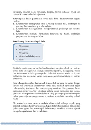 Pendidikan Jasmani, Olahraga dan Kesehatan 3
kejujuran, ketaatan pada peraturan, disiplin, respek terhadap orang lain
termasuk keterampilan bekerja sama.
Keterampilan dalam permainan sepak bola dapat dikelompokkan seperti
berikut.
1. Keterampilan menciptakan skor : passing, kontrol bola, tendangan ke
gawang, dan mendukung pembawa bola.
2. Keterampilan mencegah skor : mengawal lawan (marking), dan merebut
bola.
3. Keterampilan memulai permainan: lemparan ke dalam, tendangan
penjuru, dan tendangan bebas.
Peta Konsep Permainan Sepak bola
• Mengumpan
• Mengontrol
• Menggiring
• Menembak bola ke gawang
• Posisi
Cariinformasitentangvariasidankombinasiketerampilanteknik permainan
sepak bola (mengumpan, menghentikan/mengontrol, menggiring, posisi,
dan menembak bola ke gawang) dari buku ini, sumber media cetak atau
elektronik, dan atau amati teman yang sedang melakukan teknik permainan
sepak bola.
Secara bergantian saling bertanyalah tentang hal-hal yang berkaitan dengan
variasi dan kombinasi keterampilan sepak bola, manfaat permainan sepak
bola terhadap kesehatan, dan otot-otot yang dominan dipergunakan dalam
permainan sepak bola. Cari tahu juga tentang aturan permainan dan sarana/
prasaranauntukpermainansepakboladansikapapayangdapatdikembangkan
dalam pembelajaran menggunakan permainan sepak bola terhadap pribadi
Anda.
Merupakan kenyataan bahwa sepak bola telah menjadi olahraga populer yang
diminati sebagian besar warga dunia. Sepak bola tidak memiliki batasan ras,
politik atau agama dan justru sepak bola mampu membuat manusia sejenak
melupakan perbedaan dan perselisihan.
 