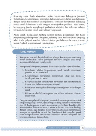 Pendidikan Jasmani, Olahraga dan Kesehatan 129
Sekarang coba Anda diskusikan setiap komponen kebugaran jasmani
(kelenturan, keseimbangan, kecepatan, kelincahan, daya tahan dan kekuatan
dengan benar dan membuat kesimpulannya. Temukan dan tetapkan pola yang
sesuai untuk kebutuhan Anda dengan menunjukkan perilaku kerja sama,
bertanggung jawab, menghargai perbedaan, disiplin, dan toleransi selama
bermain, kebutuhan tubuh akan latihan yang sesuai.
Anda sudah mempalajari tentang konsep latihan, pengukuran dan hasil
pengembangan komponen kebugaran, sekarang coba Anda terapkan apa yang
telah Anda pelajari tersebut dalam aktivitas pembelajaran bersama teman-
teman Anda di sekolah dan di rumah Anda.
Kesegaran jasmani dapat diartikan sebagai kemampuan seseorang
untuk melakukan suatu pekerjaan tertentu dengan baik tanpa
mengalami kelelahan yang berarti.
Komponen kebugaran jasmani, diantaranya adalah seperti berikut.
1. Kelenturan adalah kemampuan sendi untuk melakukan
gerakan secara maksimal.
2. Keseimbangan merupakan kemampuan sikap dan posisi
tubuh pada saat tertentu.
3. Kecepatan adalah kemampuan berpindah dari satu tempat ke
tempat lain dalam waktu yang singkat.
4. Kelincahan merupakan kemampuan mengubah arah dengan
cepat.
5. Kekuatan adalah kemampuan otot dalam melawan tahanan
atau beban.
Dengan mempelajari kebugaran jasmani akan mampu membentuk
sikap: menghargai tubuh, syukur kepada Sang Pencipta, berperilaku
sportif, bertanggung jawab, menghargai perbedaan karakteristik,
menunjukkan kemauan bekerja sama, toleransi dan mau berbagi
dengan teman. Juga disiplin, menerima kekalahan dan kemenangan,
mampu menganalisis variasi dan kombinasi keterampilan gerak
serta mempraktikkan variasi dan kombinasi latihan kebugaran dan
kesehatan jasmani dengan baik.
RANGKUMAN
 