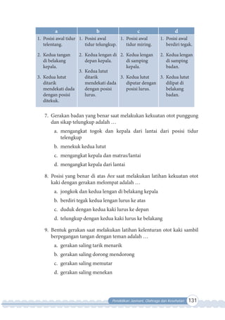 Pendidikan Jasmani, Olahraga dan Kesehatan 131
a b c d
1. Posisi awal tidur
telentang.
2. Kedua tangan
di belakang
kepala.
3. Kedua lutut
ditarik
mendekati dada
dengan posisi
ditekuk.
1. Posisi awal
tidur telungkup.
2. Kedua lengan di
depan kepala.
3. Kedua lutut
ditarik
mendekati dada
dengan posisi
lurus.
1. Posisi awal
tidur miring.
2. Kedua lengan
di samping
kepala.
3. Kedua lutut
diputar dengan
posisi lurus.
1. Posisi awal
berdiri tegak.
2. Kedua lengan
di samping
badan.
3. Kedua lutut
dilipat di
belakang
badan.
7. Gerakan badan yang benar saat melakukan kekuatan otot punggung
dan sikap telungkup adalah …
a. mengangkat togok dan kepala dari lantai dari posisi tidur
telengkup
b. menekuk kedua lutut
c. mengangkat kepala dan matras/lantai
d. mengangkat kepala dari lantai
8. Posisi yang benar di atas box saat melakukan latihan kekuatan otot
kaki dengan gerakan melompat adalah …
a. jongkok dan kedua lengan di belakang kepala
b. berdiri tegak kedua lengan lurus ke atas
c. duduk dengan kedua kaki lurus ke depan
d. telungkup dengan kedua kaki lurus ke belakang
9. Bentuk gerakan saat melakukan latihan kelenturan otot kaki sambil
berpegangan tangan dengan teman adalah …
a. gerakan saling tarik menarik
b. gerakan saling dorong mendorong
c. gerakan saling memutar
d. gerakan saling menekan
 