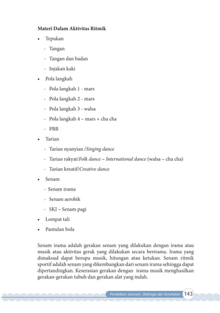 Pendidikan Jasmani, Olahraga dan Kesehatan 143
Materi Dalam Aktivitas Ritmik
•	 Tepukan
- Tangan
- Tangan dan badan
- Injakan kaki
•	 Pola langkah
- Pola langkah 1 - mars
- Pola langkah 2 - mars
- Pola langkah 3 - walsa
- Pola langkah 4 – mars + cha cha
- PBB
•	 Tarian
- Tarian nyanyian /Singing dance
- Tarian rakyat/Folk dance – International dance (walsa – cha cha)
- Tarian kreatif/Creative dance
•	 Senam
- Senam irama
- Senam aerobik
- SKJ – Senam pagi
•	 Lompat tali
•	 Pantulan bola
Senam irama adalah gerakan senam yang dilakukan dengan irama atau
musik atau aktivitas gerak yang dilakukan secara berirama. Irama yang
dimaksud dapat berupa musik, hitungan atau ketukan. Senam ritmik
sportif adalah senam yang dikembangkan dari senam irama sehingga dapat
dipertandingkan. Keserasian gerakan dengan irama musik menghasilkan
gerakan-gerakan tubuh dan gerakan alat yang indah.
 