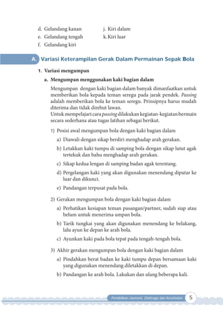 Pendidikan Jasmani, Olahraga dan Kesehatan 5
A. Variasi Keterampilan Gerak Dalam Permainan Sepak Bola
1. Variasi mengumpan
a. Mengumpan menggunakan kaki bagian dalam
Mengumpan dengan kaki bagian dalam banyak dimanfaatkan untuk
memberikan bola kepada teman seregu pada jarak pendek. Passing
adalah memberikan bola ke teman seregu. Prinsipnya harus mudah
diterima dan tidak direbut lawan.
Untukmempelajari cara passing dilakukankegiatan-kegiatanbermain
secara sederhana atau tugas latihan sebagai berikut.
1) Posisi awal mengumpan bola dengan kaki bagian dalam
a) Diawali dengan sikap berdiri menghadap arah gerakan.
b) Letakkan kaki tumpu di samping bola dengan sikap lutut agak
tertekuk dan bahu menghadap arah gerakan.
c) Sikap kedua lengan di samping badan agak terentang.
d) Pergelangan kaki yang akan digunakan menendang diputar ke
luar dan dikunci.
e) Pandangan terpusat pada bola.
2) Gerakan mengumpan bola dengan kaki bagian dalam
a) Perhatikan kesiapan teman pasangan/partner, sudah siap atau
belum untuk menerima umpan bola.
b) Tarik tungkai yang akan digunakan menendang ke belakang,
lalu ayun ke depan ke arah bola.
c) Ayunkan kaki pada bola tepat pada tengah-tengah bola.
3) Akhir gerakan mengumpan bola dengan kaki bagian dalam
a) Pindahkan berat badan ke kaki tumpu depan bersamaan kaki
yang digunakan menendang diletakkan di depan.
b) Pandangan ke arah bola. Lakukan dan ulang beberapa kali.
d. Gelandang kanan
e. Gelandang tengah
f. Gelandang kiri
j. Kiri dalam
k.Kiri luar
 