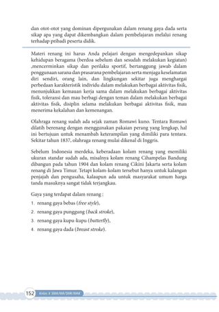 152 Kelas X SMA/MA/SMK/MAK
dan otot-otot yang dominan dipergunakan dalam renang gaya dada serta
sikap apa yang dapat dikembangkan dalam pembelajaran melalui renang
terhadap pribadi peserta didik.
Materi renang ini harus Anda pelajari dengan mengedepankan sikap
kehidupan beragama (berdoa sebelum dan sesudah melakukan kegiatan)
,mencerminkan sikap dan perilaku sportif, bertanggung jawab dalam
penggunaan sarana dan prasarana pembelajaran serta menjaga keselamatan
diri sendiri, orang lain, dan lingkungan sekitar juga menghargai
perbedaan karakteristik individu dalam melakukan berbagai aktivitas fisik,
menunjukkan kemauan kerja sama dalam melakukan berbagai aktivitas
fisik, toleransi dan mau berbagi dengan teman dalam melakukan berbagai
aktivitas fisik, disiplin selama melakukan berbagai aktivitas fisik, mau
menerima kekalahan dan kemenangan.
Olahraga renang sudah ada sejak zaman Romawi kuno. Tentara Romawi
dilatih berenang dengan menggunakan pakaian perang yang lengkap, hal
ini bertujuan untuk menambah keterampilan yang dimiliki para tentara.
Sekitar tahun 1837, olahraga renang mulai dikenal di Inggris.
Sebelum Indonesia merdeka, keberadaan kolam renang yang memiliki
ukuran standar sudah ada, misalnya kolam renang Cihampelas Bandung
dibangun pada tahun 1904 dan kolam renang Cikini Jakarta serta kolam
renang di Jawa Timur. Tetapi kolam-kolam tersebut hanya untuk kalangan
penjajah dan pengusaha, kalaupun ada untuk masyarakat umum harga
tanda masuknya sangat tidak terjangkau.
Gaya yang terdapat dalam renang :
1. renang gaya bebas (free style),
2. renang gaya punggung (back stroke),
3. renang gaya kupu-kupu (butterfly),
4. renang gaya dada (breast stroke).
 