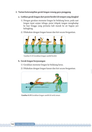 162 Kelas X SMA/MA/SMK/MAK
2. Variasi keterampilan gerak lengan renang gaya punggung
a. Latihan gerak lengan dari posisi berdiri di tempat yang dangkal
1) Dengan gerakan memutar lengan ke belakang lurus, pada saat
lengan tepat sejajar telinga, putar telapak tangan menghadap
ke luar hingga yang pertama kali masuk ke air bagian jari
kelingking.
2) Dilakukan dengan lengan kanan dan kiri secara bergantian.
Gambar 8.18 Gerakkan lengan sambil berdiri
b. Gerak lengan berpasangan
1) Gerakkan memutar lengan ke belakang lurus.
2) Dilakukan dengan lengan kanan dan kiri secara bergantian.
Gambar 8.19 Gerakkan lengan sambil di tarik teman
 