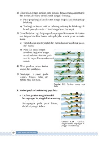 164 Kelas X SMA/MA/SMK/MAK
2) Dilanjutkan dengan gerakan kaki, dimulai dengan mengangkat tumit
dan menarik bersama-sama ke arah pinggul (bokong).
a) Putar pergelangan kaki ke atas hingga telapak kaki menghadap
belakang.
b) Tendangkan kedua kaki ke belakang (dorong ke belakang) di
bawah permukaan air ± 15 cm hingga lurus dan rapat.
3) Dan dilanjutkan lagi dengan gerakan pengambilan napas, dilakukan
saat tangan kira-kira berada setengah jalan waktu gerak menarik,
maka:
a) Tubuh bagian atas terangkat dari permukaan air dan hirup udara
dari mulut;
b) Pada saat kedua lengan
membuat lingkaran hingga
masuk sebatas alis mata, pada
saat itu napas dihembuskan dari
mulut.
4) Akhir gerakan badan, kedua
lengan dan kaki lurus.
5) Pandangan terpusat pada
tangan, hingga batas air
berada pada alis mata.
1. Variasi gerakan kaki renang gaya dada
a. Latihan gerakan tungkai sambil
berpegangan ke pinggir kolam renang
Berpegangan pada parit kolam,
duduk di pinggir kolam.
Gambar 8.22 Gerakan renang gaya
dada
Gambar 8.23 Gerakan
tungkai sambil berpengan di
pinggir kolam renang
 