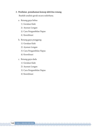 168 Kelas X SMA/MA/SMK/MAK
3. Penilaian pemahaman konsep aktivitas renang
Buatlah analisis gerak secara sederhana.
a. Renang gaya bebas
1) Gerakan Kaki
2) Ayunan Lengan
3) Cara Pengambilan Napas
4) Koordinasi
b. Renang gaya punggung
1) Gerakan Kaki
2) Ayunan Lengan
3) Cara Pengambilan Napas
4) Koordinasi
c. Renang gaya dada
1) Gerakan Kaki
2) Ayunan Lengan
3) Cara Pengambilan Napas
4) Koordinasi
 