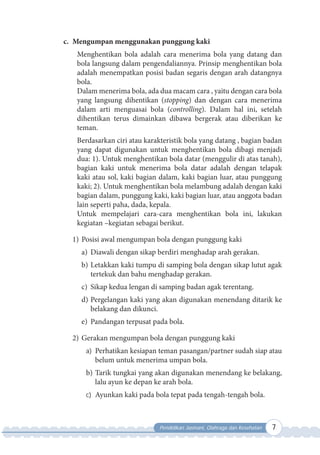 Pendidikan Jasmani, Olahraga dan Kesehatan 7
c. Mengumpan menggunakan punggung kaki
Menghentikan bola adalah cara menerima bola yang datang dan
bola langsung dalam pengendaliannya. Prinsip menghentikan bola
adalah menempatkan posisi badan segaris dengan arah datangnya
bola.
Dalam menerima bola, ada dua macam cara , yaitu dengan cara bola
yang langsung dihentikan (stopping) dan dengan cara menerima
dalam arti menguasai bola (controlling). Dalam hal ini, setelah
dihentikan terus dimainkan dibawa bergerak atau diberikan ke
teman.
Berdasarkan ciri atau karakteristik bola yang datang , bagian badan
yang dapat digunakan untuk menghentikan bola dibagi menjadi
dua: 1). Untuk menghentikan bola datar (menggulir di atas tanah),
bagian kaki untuk menerima bola datar adalah dengan telapak
kaki atau sol, kaki bagian dalam, kaki bagian luar, atau punggung
kaki; 2). Untuk menghentikan bola melambung adalah dengan kaki
bagian dalam, punggung kaki, kaki bagian luar, atau anggota badan
lain seperti paha, dada, kepala.
Untuk mempelajari cara-cara menghentikan bola ini, lakukan
kegiatan –kegiatan sebagai berikut.
1) Posisi awal mengumpan bola dengan punggung kaki
a) Diawali dengan sikap berdiri menghadap arah gerakan.
b) Letakkan kaki tumpu di samping bola dengan sikap lutut agak
tertekuk dan bahu menghadap gerakan.
c) Sikap kedua lengan di samping badan agak terentang.
d) Pergelangan kaki yang akan digunakan menendang ditarik ke
belakang dan dikunci.
e) Pandangan terpusat pada bola.
2) Gerakan mengumpan bola dengan punggung kaki
a) Perhatikan kesiapan teman pasangan/partner sudah siap atau
belum untuk menerima umpan bola.
b) Tarik tungkai yang akan digunakan menendang ke belakang,
lalu ayun ke depan ke arah bola.
c) Ayunkan kaki pada bola tepat pada tengah-tengah bola.
 