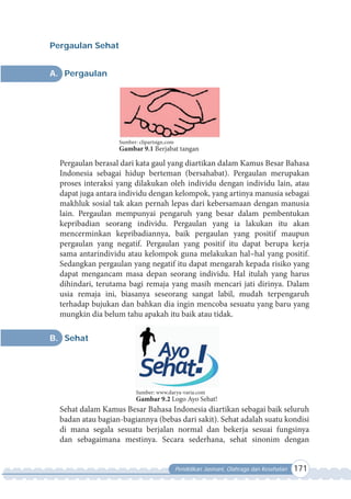 Pendidikan Jasmani, Olahraga dan Kesehatan 171
Pergaulan Sehat
A. Pergaulan
Pergaulan berasal dari kata gaul yang diartikan dalam Kamus Besar Bahasa
Indonesia sebagai hidup berteman (bersahabat). Pergaulan merupakan
proses interaksi yang dilakukan oleh individu dengan individu lain, atau
dapat juga antara individu dengan kelompok, yang artinya manusia sebagai
makhluk sosial tak akan pernah lepas dari kebersamaan dengan manusia
lain. Pergaulan mempunyai pengaruh yang besar dalam pembentukan
kepribadian seorang individu. Pergaulan yang ia lakukan itu akan
mencerminkan kepribadiannya, baik pergaulan yang positif maupun
pergaulan yang negatif. Pergaulan yang positif itu dapat berupa kerja
sama antarindividu atau kelompok guna melakukan hal–hal yang positif.
Sedangkan pergaulan yang negatif itu dapat mengarah kepada risiko yang
dapat mengancam masa depan seorang individu. Hal itulah yang harus
dihindari, terutama bagi remaja yang masih mencari jati dirinya. Dalam
usia remaja ini, biasanya seseorang sangat labil, mudah terpengaruh
terhadap bujukan dan bahkan dia ingin mencoba sesuatu yang baru yang
mungkin dia belum tahu apakah itu baik atau tidak.
B. Sehat
Sehat dalam Kamus Besar Bahasa Indonesia diartikan sebagai baik seluruh
badan atau bagian-bagiannya (bebas dari sakit). Sehat adalah suatu kondisi
di mana segala sesuatu berjalan normal dan bekerja sesuai fungsinya
dan sebagaimana mestinya. Secara sederhana, sehat sinonim dengan
Sumber: clipartsign.com
Gambar 9.1 Berjabat tangan
Sumber: www.darya-varia.com
Gambar 9.2 Logo Ayo Sehat!
 