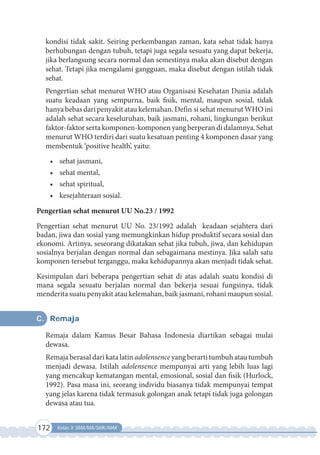 172 Kelas X SMA/MA/SMK/MAK
kondisi tidak sakit. Seiring perkembangan zaman, kata sehat tidak hanya
berhubungan dengan tubuh, tetapi juga segala sesuatu yang dapat bekerja,
jika berlangsung secara normal dan semestinya maka akan disebut dengan
sehat. Tetapi jika mengalami gangguan, maka disebut dengan istilah tidak
sehat.  
Pengertian sehat menurut WHO atau Organisasi Kesehatan Dunia adalah
suatu keadaan yang sempurna, baik fisik, mental, maupun sosial, tidak
hanya bebas dari penyakit atau kelemahan. Defin si sehat menurut WHO ini
adalah sehat secara keseluruhan, baik jasmani, rohani, lingkungan berikut
faktor-faktor serta komponen-komponen yang berperan di dalamnya. Sehat
menurut WHO terdiri dari suatu kesatuan penting 4 komponen dasar yang
membentuk ‘positive health’, yaitu:
•	 sehat jasmani,
•	 sehat mental,
•	 sehat spiritual,
•	 kesejahteraan sosial.
Pengertian sehat menurut UU No.23 / 1992
Pengertian sehat menurut UU No. 23/1992 adalah  keadaan sejahtera dari
badan, jiwa dan sosial yang memungkinkan hidup produktif secara sosial dan
ekonomi. Artinya, seseorang dikatakan sehat jika tubuh, jiwa, dan kehidupan
sosialnya berjalan dengan normal dan sebagaimana mestinya. Jika salah satu
komponen tersebut terganggu, maka kehidupannya akan menjadi tidak sehat.
Kesimpulan dari beberapa pengertian sehat di atas adalah suatu kondisi di
mana segala sesuatu berjalan normal dan bekerja sesuai fungsinya, tidak
menderita suatu penyakit atau kelemahan, baik jasmani, rohani maupun sosial.
C. Remaja
Remaja dalam Kamus Besar Bahasa Indonesia diartikan sebagai mulai
dewasa.
Remaja berasal dari kata latin adolensence yang berarti tumbuh atau tumbuh
menjadi dewasa. Istilah adolensence mempunyai arti yang lebih luas lagi
yang mencakup kematangan mental, emosional, sosial dan fisik (Hurlock,
1992). Pasa masa ini, seorang individu biasanya tidak mempunyai tempat
yang jelas karena tidak termasuk golongan anak tetapi tidak juga golongan
dewasa atau tua.
 