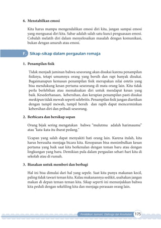 Pendidikan Jasmani, Olahraga dan Kesehatan 175
6. Menstabilkan emosi
Kita harus mampu mengendalikan emosi diri kita, jangan sampai emosi
yang menguasai diri kita. Sabar adalah salah satu kunci penguasaan emosi.
Cobalah melatih diri dalam menyelesaikan masalah dengan komunikasi,
bukan dengan amarah atau emosi.
F. Sikap-sikap dalam pergaulan remaja
1. Penampilan fisik
Tidak menjadi jaminan bahwa seseorang akan disukai karena penampilan
fisiknya, tetapi umumnya orang yang bersih dan rapi banyak disukai.
Bagaimanapun kemasan penampilan fisik merupakan nilai estetis yang
bisa mendukung kesan pertama seseorang di mata orang lain. Kita tidak
perlu berlebihan atau memaksakan diri untuk mendapat kesan yang
baik. Kesederhanaan, kebersihan, dan kerapian penampilan pasti disukai
meskipun tidak mewah seperti selebritis. Penampilan fisik jangan diartikan
dengan tampil mewah, tampil bersih dan rapih dapat mencerminkan
kebersihan diri dan pribadi seseorang.
2. Berbicara dan bersikap sopan
Orang bijak sering mengatakan bahwa “mulutmu adalah harimaumu”
atau "kata-kata itu ibarat pedang."
Ucapan yang salah dapat menyakiti hati orang lain. Karena itulah, kita
harus berusaha menjaga bicara kita. Kesopanan bisa menimbulkan kesan
pertama yang baik saat kita berkenalan dengan teman baru atau dengan
lingkungan yang baru. Demikian pula dalam pergaulan sehari-hari kita di
sekolah atau di rumah.
3. Biasakan untuk memberi dan berbagi
Hal ini bisa dimulai dari hal yang sepele. Saat kita punya makanan kecil,
paling tidak tawari teman kita. Kalau makanannya sedikit, usahakan jangan
makan di depan teman-teman kita. Sikap seperti ini menunjukkan bahwa
kita peduli dengan sekeliling kita dan menjaga perasaan orang lain.
 