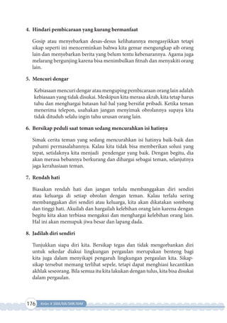 176 Kelas X SMA/MA/SMK/MAK
4. Hindari pembicaraan yang kurang bermanfaat
Gosip atau menyebarkan desas-desus kelihatannya mengasyikkan tetapi
sikap seperti ini mencerminkan bahwa kita gemar mengungkap aib orang
lain dan menyebarkan berita yang belum tentu kebenarannya. Agama juga
melarang bergunjing karena bisa menimbulkan fitnah dan menyakiti orang
lain.
5. Mencuri dengar
Kebiasaan mencuri dengar atau menguping pembicaraan orang lain adalah
kebiasaan yang tidak disukai. Meskipun kita merasa akrab, kita tetap harus
tahu dan menghargai batasan hal-hal yang bersifat pribadi. Ketika teman
menerima telepon, usahakan jangan menyimak obrolannya supaya kita
tidak dituduh selalu ingin tahu urusan orang lain.
6. Bersikap peduli saat teman sedang mencurahkan isi hatinya
Simak cerita teman yang sedang mencurahkan isi hatinya baik-baik dan
pahami permasalahannya. Kalau kita tidak bisa memberikan solusi yang
tepat, setidaknya kita menjadi pendengar yang baik. Dengan begitu, dia
akan merasa bebannya berkurang dan dihargai sebagai teman, selanjutnya
jaga kerahasiaan teman.
7. Rendah hati
Biasakan rendah hati dan jangan terlalu membanggakan diri sendiri
atau keluarga di setiap obrolan dengan teman. Kalau terlalu sering
membanggakan diri sendiri atau keluarga, kita akan dikatakan sombong
dan tinggi hati. Akuilah dan hargailah kelebihan orang lain karena dengan
begitu kita akan terbiasa mengakui dan menghargai kelebihan orang lain.
Hal ini akan memupuk jiwa besar dan lapang dada.
8. Jadilah diri sendiri
Tunjukkan siapa diri kita. Bersikap tegas dan tidak mengorbankan diri
untuk  sekedar diakui lingkungan pergaulan merupakan benteng bagi
kita juga dalam  menyikapi pengaruh lingkungan pergaulan kita. Sikap-
sikap tersebut memang terlihat sepele, tetapi dapat menghiasi kecantikan
akhlak seseorang. Bila semua itu kita lakukan dengan tulus, kita bisa disukai
dalam pergaulan.
 