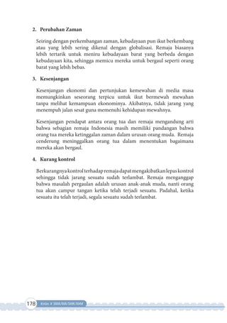 178 Kelas X SMA/MA/SMK/MAK
2. Perubahan Zaman
Seiring dengan perkembangan zaman, kebudayaan pun ikut berkembang
atau yang lebih sering dikenal dengan globalisasi. Remaja biasanya
lebih tertarik untuk meniru kebudayaan barat yang berbeda dengan
kebudayaan kita, sehingga memicu mereka untuk bergaul seperti orang
barat yang lebih bebas.
3. Kesenjangan
Kesenjangan ekonomi dan pertunjukan kemewahan di media masa
memungkinkan seseorang terpicu untuk ikut bermewah mewahan
tanpa melihat kemampuan ekonominya. Akibatnya, tidak jarang yang
menempuh jalan sesat guna memenuhi kehidupan mewahnya.
Kesenjangan pendapat antara orang tua dan remaja mengandung arti
bahwa sebagian remaja Indonesia masih memiliki pandangan bahwa
orang tua mereka ketinggalan zaman dalam urusan orang muda. Remaja
cenderung meninggalkan orang tua dalam menentukan bagaimana
mereka akan bergaul.
4. Kurang kontrol
Berkurangnyakontrolterhadapremajadapatmengakibatkanlepaskontrol
sehingga tidak jarang sesuatu sudah terlambat. Remaja menganggap
bahwa masalah pergaulan adalah urusan anak-anak muda, nanti orang
tua akan campur tangan ketika telah terjadi sesuatu. Padahal, ketika
sesuatu itu telah terjadi, segala sesuatu sudah terlambat.
 
