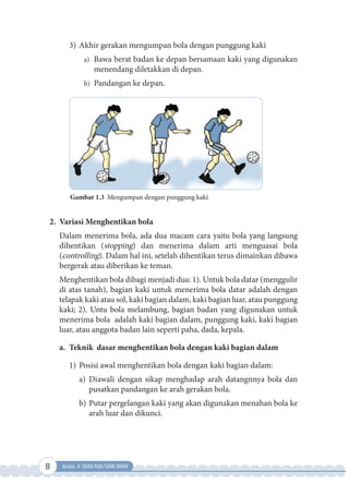 8 Kelas X SMA/MA/SMK/MAK
3) Akhir gerakan mengumpan bola dengan punggung kaki
a) Bawa berat badan ke depan bersamaan kaki yang digunakan
menendang diletakkan di depan.
b) Pandangan ke depan.
Gambar 1.3 Mengumpan dengan punggung kaki
2. Variasi Menghentikan bola
Dalam menerima bola, ada dua macam cara yaitu bola yang langsung
dihentikan (stopping) dan menerima dalam arti menguasai bola
(controlling). Dalam hal ini, setelah dihentikan terus dimainkan dibawa
bergerak atau diberikan ke teman.
Menghentikan bola dibagi menjadi dua: 1). Untuk bola datar (menggulir
di atas tanah), bagian kaki untuk menerima bola datar adalah dengan
telapak kaki atau sol, kaki bagian dalam, kaki bagian luar, atau punggung
kaki; 2). Untu bola melambung, bagian badan yang digunakan untuk
menerima bola adalah kaki bagian dalam, punggung kaki, kaki bagian
luar, atau anggota badan lain seperti paha, dada, kepala.
a. Teknik dasar menghentikan bola dengan kaki bagian dalam
1) Posisi awal menghentikan bola dengan kaki bagian dalam:
a) Diawali dengan sikap menghadap arah datangnnya bola dan
pusatkan pandangan ke arah gerakan bola.
b) Putar pergelangan kaki yang akan digunakan menahan bola ke
arah luar dan dikunci.
 
