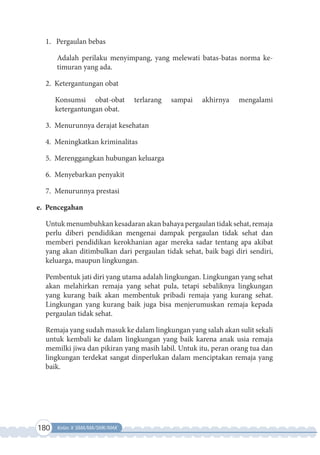 180 Kelas X SMA/MA/SMK/MAK
1. Pergaulan bebas
Adalah perilaku menyimpang, yang melewati batas-batas norma ke-
timuran yang ada.
2. Ketergantungan obat
Konsumsi obat-obat terlarang sampai akhirnya mengalami
ketergantungan obat.
3. Menurunnya derajat kesehatan
4. Meningkatkan kriminalitas
5. Merenggangkan hubungan keluarga
6. Menyebarkan penyakit
7. Menurunnya prestasi
e. Pencegahan
Untuk menumbuhkan kesadaran akan bahaya pergaulan tidak sehat, remaja
perlu diberi pendidikan mengenai dampak pergaulan tidak sehat dan
memberi pendidikan kerokhanian agar mereka sadar tentang apa akibat
yang akan ditimbulkan dari pergaulan tidak sehat, baik bagi diri sendiri,
keluarga, maupun lingkungan.
Pembentuk jati diri yang utama adalah lingkungan. Lingkungan yang sehat
akan melahirkan remaja yang sehat pula, tetapi sebaliknya lingkungan
yang kurang baik akan membentuk pribadi remaja yang kurang sehat.
Lingkungan yang kurang baik juga bisa menjerumuskan remaja kepada
pergaulan tidak sehat.
Remaja yang sudah masuk ke dalam lingkungan yang salah akan sulit sekali
untuk kembali ke dalam lingkungan yang baik karena anak usia remaja
memilki jiwa dan pikiran yang masih labil. Untuk itu, peran orang tua dan
lingkungan terdekat sangat dinperlukan dalam menciptakan remaja yang
baik.
 