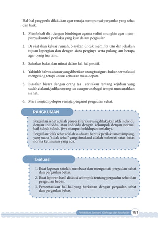 Pendidikan Jasmani, Olahraga dan Kesehatan 181
Hal-hal yang perlu dilakukan agar remaja mempunyai pergaulan yang sehat
dan baik.
1. Membekali diri dengan bimbingan agama sedini mungkin agar mem-
punyai kontrol perilaku yang kuat dalam pergaulan.
2. Di saat akan keluar rumah, biasakan untuk meminta izin dan jelaskan
tujuan kepergian dan dengan siapa perginya serta pulang jam berapa
agar orang tua tahu.
3. Salurkan bakat dan minat dalam hal-hal positif.
4. Yakinlahbahwaaturanyangdiberikanorangtua/gurubukanbermaksud
mengekang tetapi untuk kebaikan masa depan.
5. Biasakan bicara dengan orang tua , ceritakan tentang kejadian yang
sudahdialami,jadikanorangtuaataugurusebagaitempatmencurahkan
isi hati.
6. Mari menjadi pelopor remaja penganut pergaulan sehat.
Pergaulansehatadalahproses interaksiyangdilakukanolehindividu
dengan individu, atau individu dengan kelompok dengan normal
baik tubuh tubuh, jiwa maupun kehidupan sosialnya.
Pergaulantidaksehatadalahsalahsatubentukperilakumenyimpang,
yang mana “tidak sehat” yang dimaksud adalah melewati batas-batas
norma ketimuran yang ada.
RANGKUMAN
1. Buat laporan setelah membaca dan mengamati pergaulan sehat
dan pergaulan bebas.
2. Buat laporan hasil diskusi kelompok tentang pergaulan sehat dan
pergaulan bebas.
3. Presentasikan hal-hal yang berkaitan dengan pergaulan sehat
dan pergaulan bebas.
Evaluasi
 