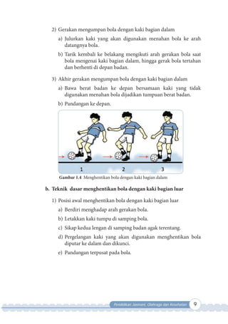 Pendidikan Jasmani, Olahraga dan Kesehatan 9
2) Gerakan mengumpan bola dengan kaki bagian dalam
a) Julurkan kaki yang akan digunakan menahan bola ke arah
datangnya bola.
b) Tarik kembali ke belakang mengikuti arah gerakan bola saat
bola mengenai kaki bagian dalam, hingga gerak bola tertahan
dan berhenti di depan badan.
3) Akhir gerakan mengumpan bola dengan kaki bagian dalam
a) Bawa berat badan ke depan bersamaan kaki yang tidak
digunakan menahan bola dijadikan tumpuan berat badan.
b) Pandangan ke depan.
Gambar 1.4 Menghentikan bola dengan kaki bagian dalam
b. Teknik dasar menghentikan bola dengan kaki bagian luar
1) Posisi awal menghentikan bola dengan kaki bagian luar
a) Berdiri menghadap arah gerakan bola.
b) Letakkan kaki tumpu di samping bola.
c) Sikap kedua lengan di samping badan agak terentang.
d) Pergelangan kaki yang akan digunakan menghentikan bola
diputar ke dalam dan dikunci.
e) Pandangan terpusat pada bola.
 