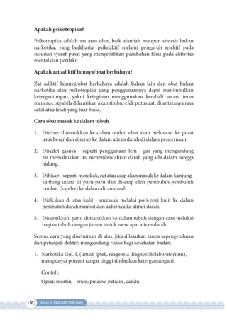 190 Kelas X SMA/MA/SMK/MAK
Apakah psikotropika?
Psikotropika adalah zat atau obat, baik alamiah maupun sintetis bukan
narkotika, yang berkhasiat psikoaktif melalui pengaruh selektif pada
susunan syaraf pusat yang menyebabkan perubahan khas pada aktivitas
mental dan perilaku.
Apakah zat adiktif lainnya/obat berbahaya?
Zat adiktif lainnya/obat berbahaya adalah bahan lain dan obat bukan
narkotika atau psikotropika yang penggunaannya dapat menimbulkan
ketergantungan, yakni keinginan menggunakan kembali secara terus
menerus. Apabila dihentikan akan timbul efek putus zat, di antaranya rasa
sakit atau lelah yang luar biasa.
Cara obat masuk ke dalam tubuh
1. Ditelan: dimasukkan ke dalam mulut, obat akan meluncur ke pusat
usus besar dan diserap ke dalam aliran darah di dalam pencernaan.
2. Disedot gasnya - seperti penggunaan lem - gas yang mengandung
zat memabukkan itu menembus aliran darah yang ada dalam rongga
hidung.
3. Dihisap - seperti merokok, zat atau asap akan masuk ke dalam kantung-
kantung udara di paru-paru dan diserap oleh pembuluh-pembuluh
rambut (kapiler) ke dalam aliran darah.
4. Dioleskan di atas kulit - merasuk melalui pori-pori kulit ke dalam
pembuluh darah rambut dan akhirnya ke aliran darah.
5. Disuntikkan, yaitu dimasukkan ke dalam tubuh dengan cara melukai
bagian tubuh dengan jarum untuk mencapai aliran darah.
Semua cara yang disebutkan di atas, jika dilakukan tanpa sepengetahuan
dan petunjuk dokter, mengandung risiko bagi kesehatan badan.
1. Narkotika Gol. I, (untuk Iptek, reagensia diagnostik/laboratorium),
mempunyai potensi sangat tinggi timbulkan ketergantungan).
Contoh:
Opiat: morfin, erion/putauw, petidin, candu.
 