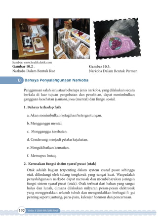 192 Kelas X SMA/MA/SMK/MAK
B. Bahaya Penyalahgunaan Narkoba
Penggunaan salah satu atau beberapa jenis narkoba, yang dilakukan secara
berkala di luar tujuan pengobatan dan penelitian, dapat menimbulkan
gangguan kesehatan jasmani, jiwa (mental) dan fungsi sosial.
1. Bahaya terhadap fisik
a. Akan menimbulkan ketagihan/ketergantungan.
b. Mengganggu mental.
c. Mengganggu kesehatan.
d. Cenderung menjadi pelaku kejahatan.
e. Mengakibatkan kematian.
f. Memupus Imtaq.
2. Kerusakan fungsi sistim syaraf pusat (otak)
Otak adalah bagian terpenting dalam system syaraf pusat sehingga
otak dilindungi oleh tulang tengkorak yang sangat kuat. Waspadalah
penyalahgunaan narkoba dapat merusak dan membahayakan jaringan
fungsi sistem syaraf pusat (otak). Otak terbuat dari bahan yang sangat
halus dan lunak, dimana dilakukan milyaran pesan-pesan elektronik
yang menggerakkan seluruh tubuh dan mengendalikan berbagai fi gsi
penting seperti jantung, paru-paru, kelenjar hormon dan pencernaan.
Gambar 10.2 .
Narkoba Dalam Bentuk Kue
Sumber: www.health.detik.com
Gambar 10.3.
Narkoba Dalam Bentuk Permen
 