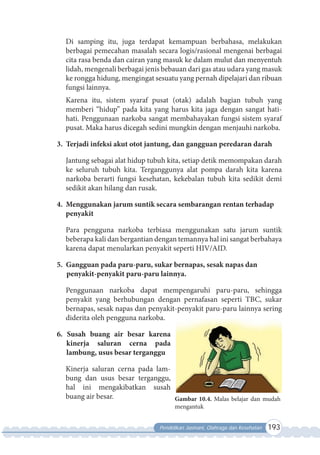 Pendidikan Jasmani, Olahraga dan Kesehatan 193
Di samping itu, juga terdapat kemampuan berbahasa, melakukan
berbagai pemecahan masalah secara logis/rasional mengenai berbagai
cita rasa benda dan cairan yang masuk ke dalam mulut dan menyentuh
lidah, mengenali berbagai jenis bebauan dari gas atau udara yang masuk
ke rongga hidung, mengingat sesuatu yang pernah dipelajari dan ribuan
fungsi lainnya.
Karena itu, sistem syaraf pusat (otak) adalah bagian tubuh yang
memberi “hidup” pada kita yang harus kita jaga dengan sangat hati-
hati. Penggunaan narkoba sangat membahayakan fungsi sistem syaraf
pusat. Maka harus dicegah sedini mungkin dengan menjauhi narkoba.
3. Terjadi infeksi akut otot jantung, dan gangguan peredaran darah
Jantung sebagai alat hidup tubuh kita, setiap detik memompakan darah
ke seluruh tubuh kita. Terganggunya alat pompa darah kita karena
narkoba berarti fungsi kesehatan, kekebalan tubuh kita sedikit demi
sedikit akan hilang dan rusak.
4. Menggunakan jarum suntik secara sembarangan rentan terhadap
penyakit
Para pengguna narkoba terbiasa menggunakan satu jarum suntik
beberapa kali dan bergantian dengan temannya hal ini sangat berbahaya
karena dapat menularkan penyakit seperti HIV/AID.
5. Gangguan pada paru-paru, sukar bernapas, sesak napas dan
penyakit-penyakit paru-paru lainnya.
Penggunaan narkoba dapat mempengaruhi paru-paru, sehingga
penyakit yang berhubungan dengan pernafasan seperti TBC, sukar
bernapas, sesak napas dan penyakit-penyakit paru-paru lainnya sering
diderita oleh pengguna narkoba.
6. Susah buang air besar karena
kinerja saluran cerna pada
lambung, usus besar terganggu
Kinerja saluran cerna pada lam-
bung dan usus besar terganggu,
hal ini mengakibatkan susah
buang air besar. Gambar 10.4. Malas belajar dan mudah
mengantuk
 