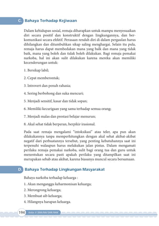 194 Kelas X SMA/MA/SMK/MAK
C. Bahaya Terhadap Kejiwaan
Dalam kehidupan sosial, remaja diharapkan untuk mampu menyesuaikan
diri secara positif dan konstruktif dengan Iingkungannya, dan ber-
komunikasi secara efektif. Perasaan rendah diri di dalam pergaulan harus
dihilangkan dan ditumbuhkan sikap saling menghargai. Selain itu pula,
remaja harus dapat membedakan mana yang balk dan mana yang tidak
baik, mana yang boleh dan tidak boleh dilakukan. Bagi remaja pemakai
narkoba, hal ini akan sulit dilakukan karena mereka akan memiliki
kecenderungan untuk:
1. Bersikap labil;
2. Cepat memberontak;
3. Introvert dan penuh rahasia;
4. Sering berbohong dan suka mencuri;
5. Menjadi sensitif, kasar dan tidak sopan;
6. Memiliki kecurigaan yang sama terhadap semua orang;
7. Menjadi malas dan prestasi belajar menurun;
8. Akal sehat tidak berperan, berpikir irasional.
Pada saat remaja mengalami “intoksikasi” atau teler, apa pun akan
dilakukannya tanpa memperhitungkan dengan akal sehat akibat-akibat
negatif dari perbuatannya tersebut, yang penting kebutuhannya saat ini
terpenuhi walaupun harus melakukan jalan pintas. Dalam mengamati
perilaku remaja pemakai narkoba, sulit bagi orang tua dan guru untuk
menentukan secara pasti apakah perilaku yang ditampilkan saat ini
merupakan sebab atau akibat, karena biasanya muncul secara bersamaan.
D. Bahaya Terhadap Lingkungan Masyarakat
Bahaya narkoba terhadap keluarga :
1. Akan menganggu keharmonisan keluarga;
2. Merongrong keluarga;
3. Membuat aib keluarga;
4. Hilangnya harapan keluarga.
 