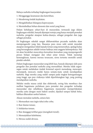 Pendidikan Jasmani, Olahraga dan Kesehatan 195
Bahaya narkoba terhadap lingkungan/masyarakat:
1. Mengganggu keamanan dan ketertiban;
2. Mendorong tindak kejahatan;
3. Mengakibatkan hilangnya kepercayaan;
4. Menimbulkan beban ekonomi dan sosial yang besar.
Dalam kehidupan sehari-hari di masyarakat, termasuk juga dalam
Iingkungan sekolah, banyak dijumpai remaja yang hanya menjadi pemakai
narkoba, pengedar ataupun kedua-duanya, sebagai pengedar dan juga
sebagai pemakai.
Di lingkungan sekolah sangat dikhawatirkan pecandu narkoba akan
mempengaruhi yang lain. Biasanya para siswa sulit untuk menolak
ataupun mengatakan tidak kepada teman yang menawarkan, apalagi kalau
yang bersangkutan adalah teman baiknya atau anggota kelompoknya. Hal
ini akan berakibat munculnya keresahan-keresahan yang mempengaruhi
proses belajar mengajar dan relasi antar teman. Tidak menutup
kemungkinan, karena merasa terancam, siswa tertentu memilih untuk
pindah sekolah.
Dalam lingkungan masyarakat yang lebih luas, banyak dijumpai ulah para
pengedar dan pemakai narkoba yang meresahkan. Mereka tidak segan-
segan untuk melakukan tindak kriminal seperti menodong, mencopet,
merampok, mencuri, malak hanya semata-mata untuk mendapatkan
narkoba. Bagi mereka yang sudah sampai pada tingkat ketergantungan
yang tinggi, apa pun risikonya tidak diperhitungkan lagi, yang penting
mendapatkan narkoba.
Melalui media massa cetak dan elektronik, sering kita membaca dan
melihat bagaimana perlakuan para pemakai dan pengedar terhadap
masyarakat dan sebaliknya bagaimana masyarakat memperlakukan
mereka yaitu dengan main hakim sendiri, dipukul sampai babak belur,
bahkan dikenakan sanksi hukum.
Alasan memakai narkoba, antara lain:
1. Memuaskan rasa ingin tahu/coba-coba;
2. Ikut-ikutan teman;
3. Solidaritas teman;
4. Biar dianggap terlihat gaya (mengikuti trend);
5. Menunjukkan kehebatan;
6. Merasa sudah dewasa.
 