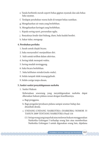 Pendidikan Jasmani, Olahraga dan Kesehatan 197
e. Tanda berbintik merah seperti bekas gigitan nyamuk dan ada bekas
luka sayatan.
f. Terdapat perubahan warna kulit di tempat bekas suntikan.
g. Mengeluarkan air mata yang berlebihan.
h. Mengeluarkan keringat yang berlebihan.
i. Kepala sering nyeri, persendian ngilu.
j. Banyaknya lendir dari hidung, diare, bulu kuduk berdiri.
k. Sukar tidur, menguap.
4. Perubahan perilaku
1. Susah untuk diajak bicara.
2. Suka menyendiri/ menjauhkan diri.
3. Sulit untuk terlibat dalam aktivitas.
4. Sering tidak menepati waktu.
5. Sering mudah tersinggung.
6. Suka bicara berlebihan.
7. Suka kelihatan minder(malu-malu).
8. Selalu tampak tidak tenang/gelisah.
9. Selalu curiga tanpa alasan.
5. Sanksi-sanksi penyalahgunaan narkoba
1. Sanksi Hukum
Keberadaan seseorang yang meyalahgunakan narkoba dapat
dikenakan hukum pidana sesuai dengan kiasifikasinya.
a. Bagi pengguna.
b. Bagi pengedar/produsen pidana sampai seumur hidup dan
ditambah denda.
c. UNDANG-UNDANG NARKOTIKA (NARKOBA) NOMOR 35
TAHUN 2009 TENTANG NARKOTIKA Pasal 116
(1) Setiaporangyangtanpahakataumelawanhukummenggunakan
Narkotika Golongan I terhadap orang lain atau memberikan
Narkotika Golongan I untuk digunakan orang lain, dipidana
 