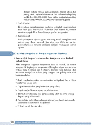 198 Kelas X SMA/MA/SMK/MAK
dengan pidana penjara paling singkat 5 (lima) tahun dan
paling lama 15 (lima belas) tahun dan pidana denda paling
sedikit Rp1.000.000.000,00 (satu miliar rupiah) dan paling
banyak Rp10.000.000.000,00 (sepuluh miliar rupiah).
2. Sanksi Sosial
Keberadaan penyalahgunaan narkoba seringkali menimbulkan
rasa resah pada masyarakat sekitarnya. Oleh karena itu, mereka
cenderung agak dikucilkan dalam pergaulan masyarakat.
3. Sanksi Moral
Pada prinsipnya, ajaran agama melarang untuk mengkonsumsi
zat-zat yang dapat merusak jiwa dan raga. Oleh karena itu,
penyalahgunaan narkoba dianggap sebagai pelanggaran ajaran
agama.
E. Kiat-kiat Menghindari Penyalahgunaan Narkoba
1. Pererat diri dengan keimanan dan ketaqwaan serta berbudi
pekerti luhur
Aktif mengikuti kegiatan keagamaan baik di sekolah, di rumah
maupun di lingkungan masyarakat diharapkan dapat membentuk
pribadi yang beriman dan bertaqwa. Pribadi yang beriman dan
bertaqwa merupakan pribadi yang tangguh dan paling aman dari
bahaya narkoba.
Pribadi yang beriman akan menumbuhkan budi pekerti dan perilaku
yang terpuji antara lain:
a. Dapat membedakan yang benar dan yang salah;
b. Dapat menjauhi sesuatu yang membahayakan;
c. Hormat kepada orang tua, guru dan yang lebih tua serta sayang
kepada yang lebih muda;
d. Berperilaku baik, tidak melanggar aturan yang berlaku di rumah,
di sekolah dan aturan di masyarakat;
e. Pribadi ramah dan terbuka;
 