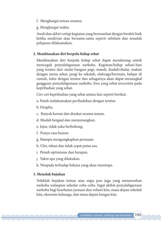 Pendidikan Jasmani, Olahraga dan Kesehatan 199
f. Menghargai teman sesama;
g. Menghargai waktu.
Awali dan akhiri setiap kegiatan yang bermanfaat dengan berdo’a baik
ketika sendirian atau bersama-sama seperti sebelum dan sesudah
pelajaran dilaksanakan.
2. Membiasakan diri berpola hidup sehat
Membiasakan diri berpola hidup sehat dapat mendorong untuk
mencegah penyalahgunaan narkoba. Kegiatan/hidup sehari-hari
yang teratur dari mulai bangun pagi, mandi, ibadah/shalat, makan
dengan menu sehat, pergi ke sekolah, olahraga/bermain, belajar di
rumah, tidur dengan teratur dan sebagainya akan dapat menangkal
gangguan penyalahgunaan narkoba. Jiwa yang sehat tercermin pada
kepribadian yang sehat.
Ciri-ciri kepribadian yang sehat antara lain seperti berikut.
a. Patuh melaksanakan peribadahan dengan teratur.
b. Disiplin.
c. Banyak kawan dan disukai sesama teman.
d. Mudah bergaul dan menyenangkan.
e. Jujur, tidak suka berbohong.
f. Punya rasa humor.
g. Mampu mengungkapkan perasaan.
h. Ulet, tekun dan tidak cepat putus asa.
i. Penuh optimisme dan harapan.
j. Yakin apa yang dilakukan.
k. Waspada terhadap bahaya yang akan menimpa.
3. Menolak bujukan
Tolaklah bujukan teman atau siapa pun juga yang menawarkan
narkoba walaupun sekedar coba-coba. Ingat akibat penyalahgunaan
narkoba bagi kesehatan jasmani dan rohani kita, masa depan sekolah
kita, ekonomi keluarga, dan masa depan bangsa kita.
 