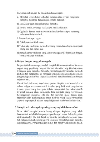 200 Kelas X SMA/MA/SMK/MAK
Cara menolak ajakan itu bisa dilakukan dengan:
a. Menolak secara halus terhadap bujukan atau rayuan pengguna
narkoba, misalnya dengan cara seperti berikut.
1) Maaf, aku tidak biasa memakai narkoba.
2) Terima kasih, tapi saya tidak dapat melakukannya.
3) Ogah ah! Teman saya masuk rumah sakit dan sampai sekarang
belum sembuh-sembuh.
b. Menolak dengan tegas
1) Pokoknya aku tidak mau.
2) Tidak, aku tidak mau menjadi seorang pecandu narkoba, itu seperti
orang gila dan putus asa.
3) Banyak cara penolakan yang lainnya yang dapat dilakukan dengan
sebaik-baiknya oleh kita.
4. Belajar dengan sungguh-sungguh
Berprestasi akan mempermudah langkah kita menuju cita-cita masa
depan yang gemilang. Jangan biarkan cita-cita yang kita harapkan
lepas gara-gara narkoba. Berusaha menjadi yang terbaik atau menjadi
pilihan dan berprestasi di berbagai kegiatan sekolah adalah sesuatu
yang mungkin dan bisa terjadi kalau betul-betul kita lakukan dengan
sepenuh hati.
Untuk itu ketekunan, kesabaran, penuh disiplin dan bekerja keras
dalam belajar serta mencontoh teladan yang baik dari pengalaman
teman, guru, orang tua, para tokoh masyarakat dan tokoh-tokoh
terkenal lainnya akan membantu kita menjadi orang berprestasi.
Kesungguhan mengejar cita-cita dan harapan masa depan akan
menutup jalan berkeinginan untuk berbuat yang tidak bermanfaat
,seperti terpengaruh ajakan penyalahgunaan narkoba dan lain-lain.
5. Mengisi waktu luang dengan kegiatan yang lebih bermanfaat
Turut aktif mengisi waktu luang dengan kegiatan yang lebih
bermanfaat melalui kelompok pengembangan minat bakat, kegiatan
ekstrakurikuler. Hal ini dapat membantu menekan keinginan pada
hal-halyangtidakbergunaseperti:tawuran,penyalahgunaannarkoba
dan sebagainya. Pengembangan minat dan bakat yang dimiliki dalam
 